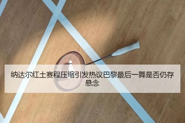 纳达尔红土赛程压缩引发热议巴黎最后一舞是否仍存悬念