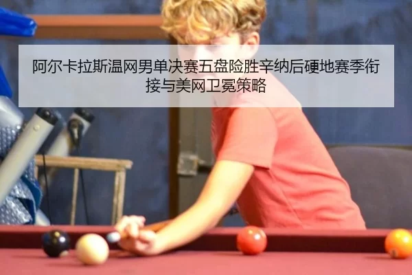 阿尔卡拉斯温网男单决赛五盘险胜辛纳后硬地赛季衔接与美网卫冕策略